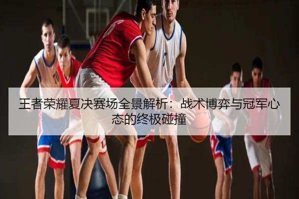 王者荣耀夏决赛场全景解析：战术博弈与冠军心态的终极碰撞