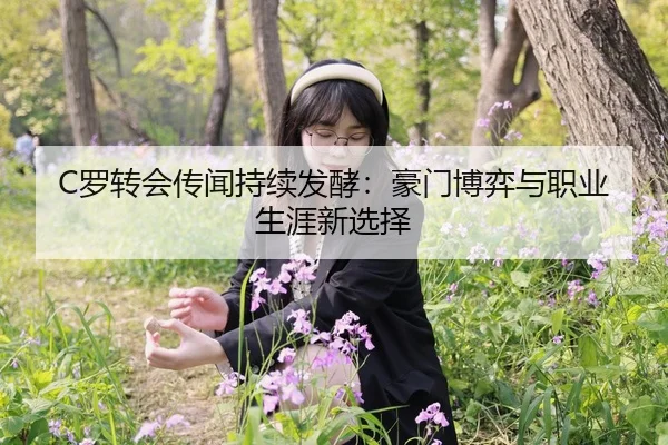 C罗转会传闻持续发酵：豪门博弈与职业生涯新选择