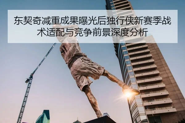 东契奇减重成果曝光后独行侠新赛季战术适配与竞争前景深度分析