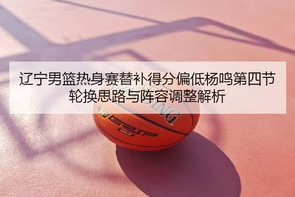辽宁男篮热身赛替补得分偏低杨鸣第四节轮换思路与阵容调整解析