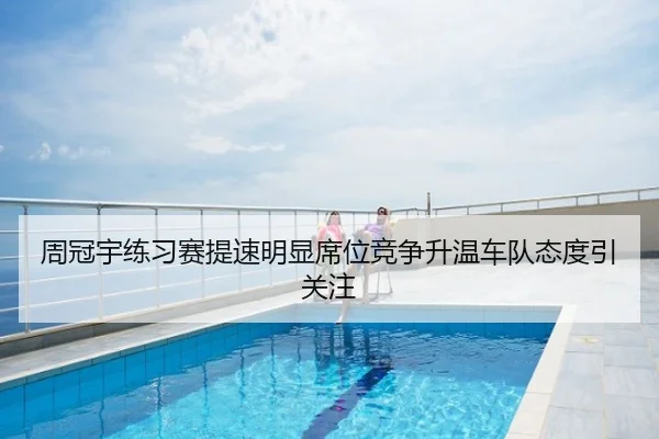 周冠宇练习赛提速明显席位竞争升温车队态度引关注