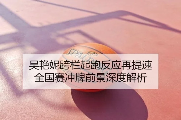 吴艳妮跨栏起跑反应再提速 全国赛冲牌前景深度解析