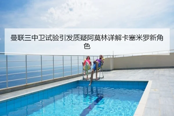 曼联三中卫试验引发质疑阿莫林详解卡塞米罗新角色